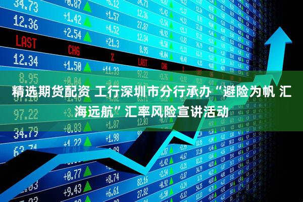 精选期货配资 工行深圳市分行承办“避险为帆 汇海远航”汇率风险宣讲活动