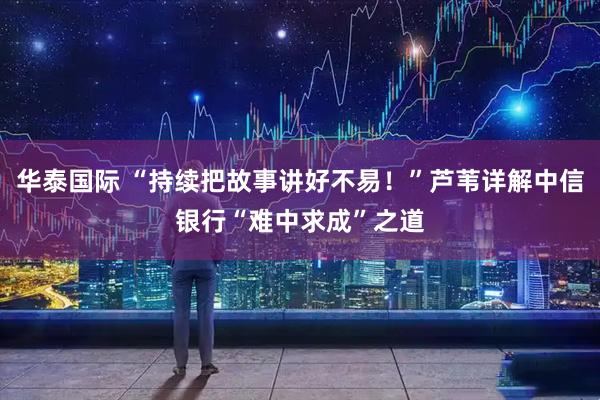 华泰国际 “持续把故事讲好不易！”芦苇详解中信银行“难中求成”之道