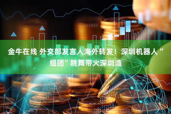 金牛在线 外交部发言人海外转发！深圳机器人“组团”跳舞带火深圳造