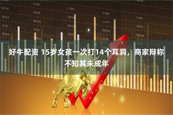 好牛配资 15岁女孩一次打14个耳洞，商家辩称不知其未成年