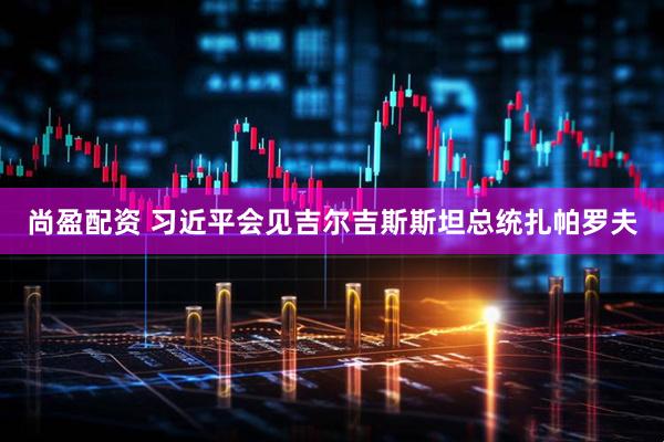 尚盈配资 习近平会见吉尔吉斯斯坦总统扎帕罗夫