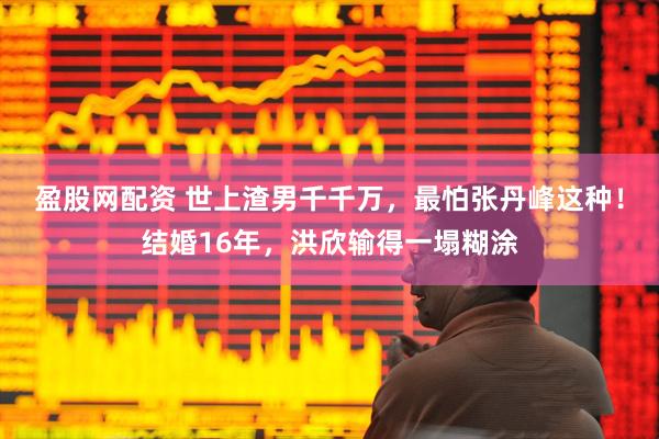 盈股网配资 世上渣男千千万，最怕张丹峰这种！结婚16年，洪欣输得一塌糊涂