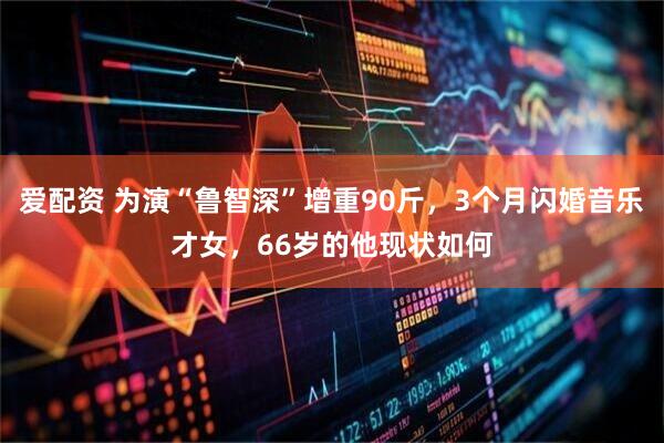 爱配资 为演“鲁智深”增重90斤，3个月闪婚音乐才女，66岁的他现状如何