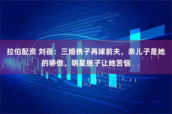 拉伯配资 刘蓓：三婚携子再嫁前夫，亲儿子是她的骄傲，明星继子让她苦恼