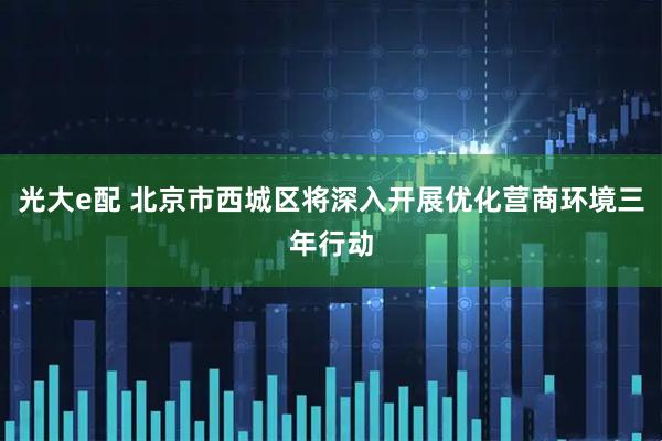 光大e配 北京市西城区将深入开展优化营商环境三年行动