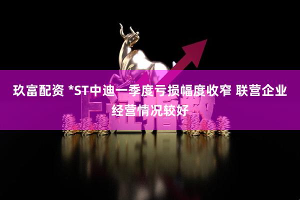 玖富配资 *ST中迪一季度亏损幅度收窄 联营企业经营情况较好