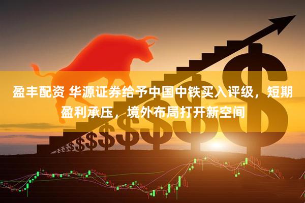 盈丰配资 华源证券给予中国中铁买入评级，短期盈利承压，境外布局打开新空间