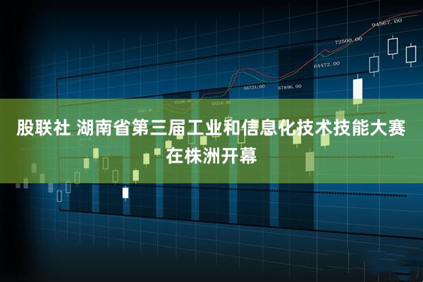 股联社 湖南省第三届工业和信息化技术技能大赛在株洲开幕