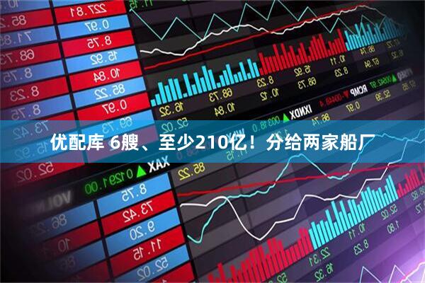 优配库 6艘、至少210亿!分给两家船厂