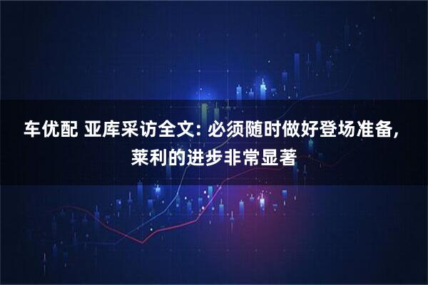 车优配 亚库采访全文: 必须随时做好登场准备, 莱利的进步非常显著