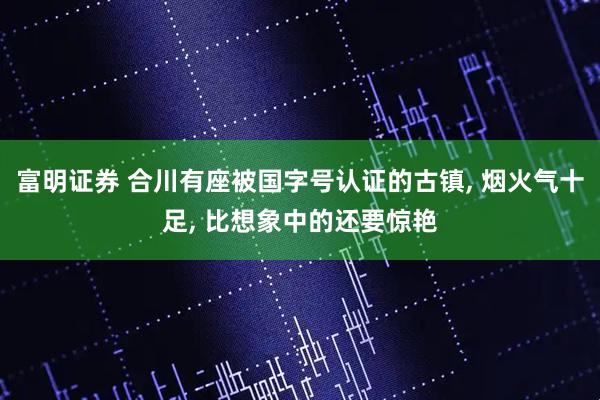 富明证券 合川有座被国字号认证的古镇, 烟火气十足, 比想象中的还要惊艳