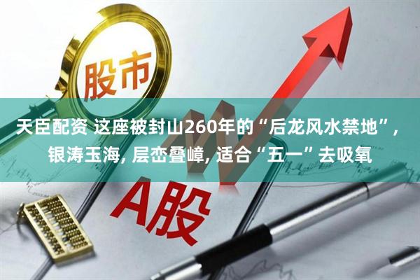 天臣配资 这座被封山260年的“后龙风水禁地”, 银涛玉海, 层峦叠嶂, 适合“五一”去吸氧