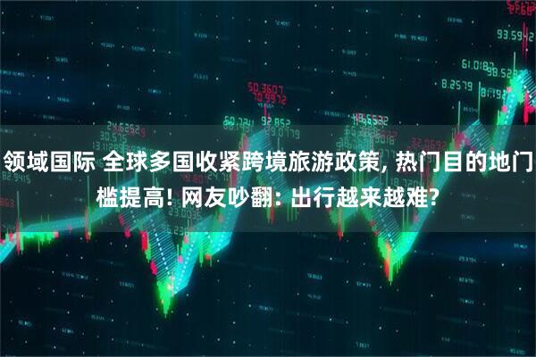 领域国际 全球多国收紧跨境旅游政策, 热门目的地门槛提高! 网友吵翻: 出行越来越难?