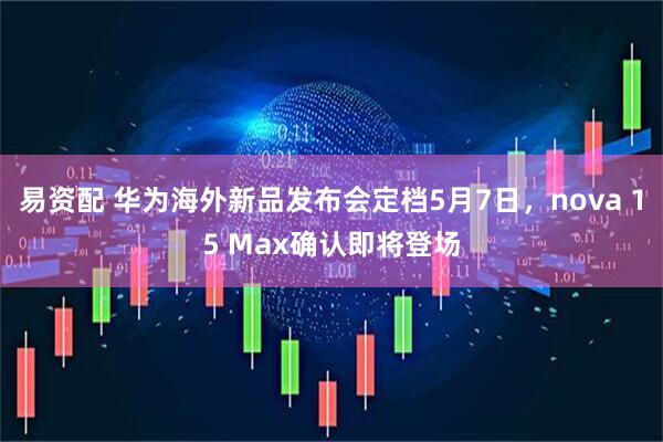 易资配 华为海外新品发布会定档5月7日，nova 15 Max确认即将登场