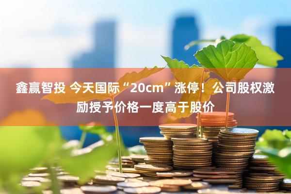 鑫赢智投 今天国际“20cm”涨停！公司股权激励授予价格一度高于股价